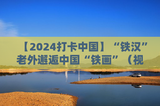 【2024打卡中国】“铁汉”老外邂逅中国“铁画”（视频）  第1张