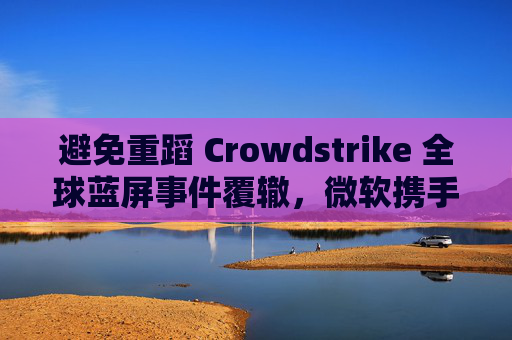 避免重蹈 Crowdstrike 全球蓝屏事件覆辙，微软携手安全公司探讨改善 Win10 / Win11 安全更新机制