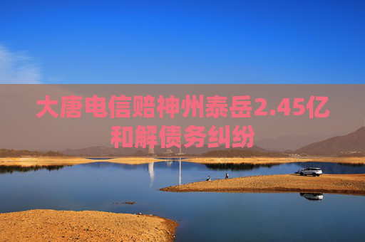 大唐电信赔神州泰岳2.45亿和解债务纠纷  第1张