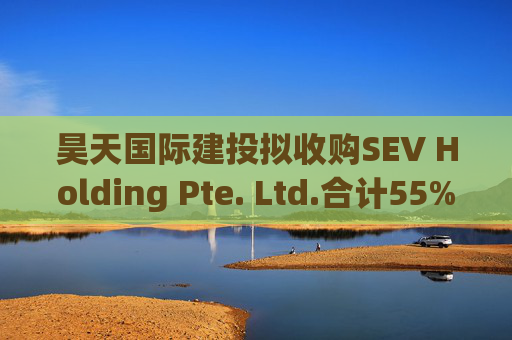 昊天国际建投拟收购SEV Holding Pte. Ltd.合计55%的全部已发行股本