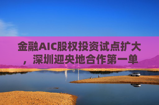 金融AIC股权投资试点扩大，深圳迎央地合作第一单