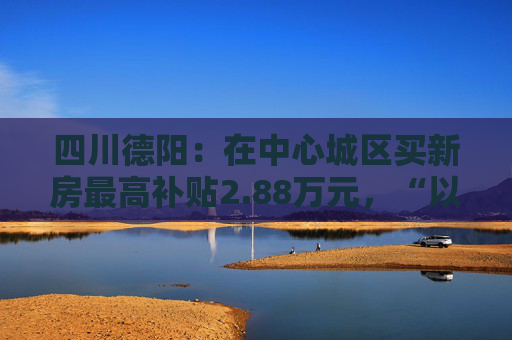 四川德阳：在中心城区买新房最高补贴2.88万元，“以旧换新”可退税  第1张