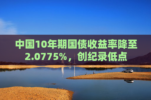 中国10年期国债收益率降至2.0775%，创纪录低点