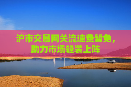 沪市交易网关流速费暂免，助力市场轻装上阵