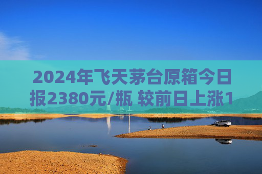 2024年飞天茅台原箱今日报2380元/瓶 较前日上涨15元/瓶