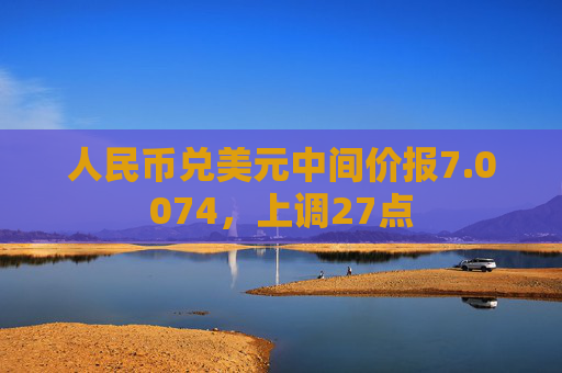 人民币兑美元中间价报7.0074，上调27点  第1张