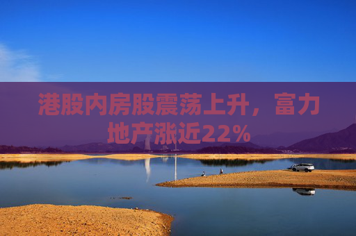 港股内房股震荡上升，富力地产涨近22%