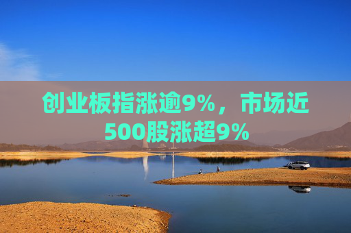 创业板指涨逾9%，市场近500股涨超9%