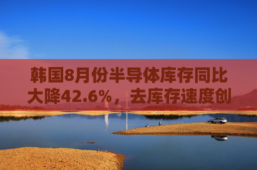 韩国8月份半导体库存同比大降42.6%，去库存速度创2009年以来最快