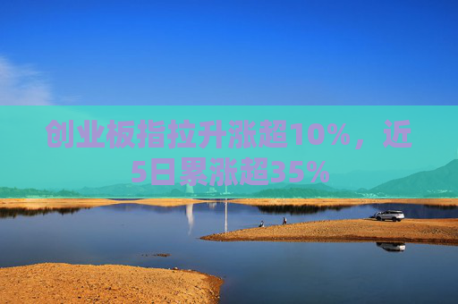 创业板指拉升涨超10%，近5日累涨超35%