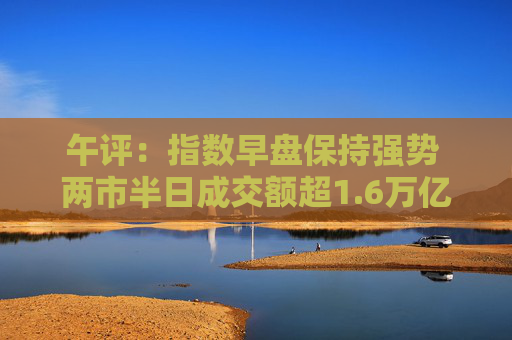 午评：指数早盘保持强势 两市半日成交额超1.6万亿 5300余只个股飘红