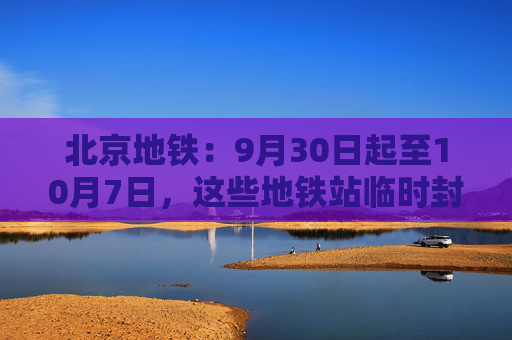 北京地铁：9月30日起至10月7日，这些地铁站临时封闭、延时运营