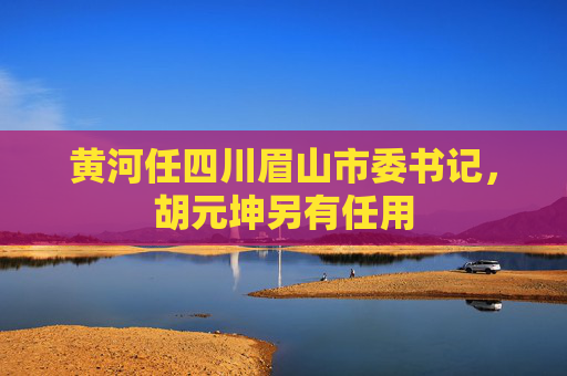 黄河任四川眉山市委书记，胡元坤另有任用  第1张