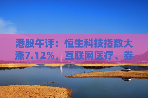 港股午评：恒生科技指数大涨7.12%，互联网医疗、券商股领涨，国泰君安国际涨超55%