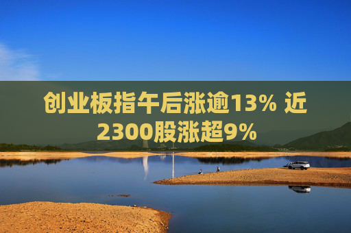 创业板指午后涨逾13% 近2300股涨超9%  第1张