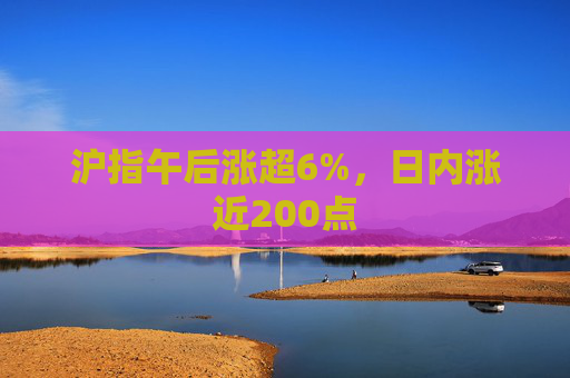 沪指午后涨超6%，日内涨近200点