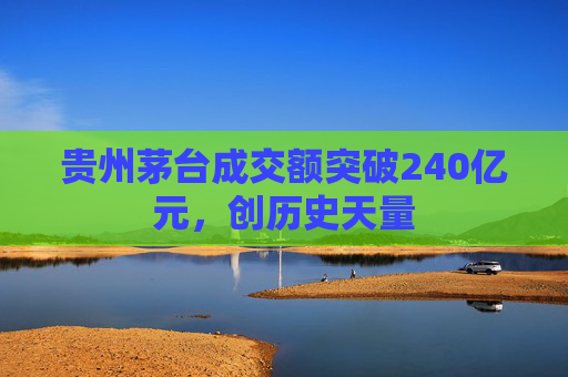 贵州茅台成交额突破240亿元，创历史天量