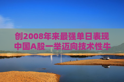 创2008年来最强单日表现中国A股一举迈向技术性牛市