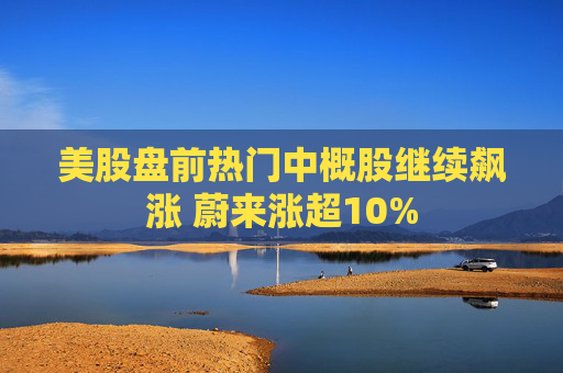 美股盘前热门中概股继续飙涨 蔚来涨超10%