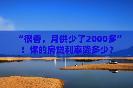 “很香，月供少了2000多”！你的房贷利率降多少？