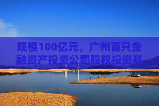 规模100亿元，广州首只金融资产投资公司股权投资基金落地 