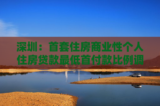 深圳：首套住房商业性个人住房贷款最低首付款比例调整为15%