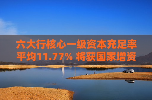 六大行核心一级资本充足率平均11.77% 将获国家增资提升服务实体经济能力