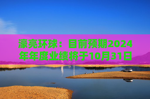 濠亮环球：目前预期2024年年度业绩将于10月31日或之前刊发