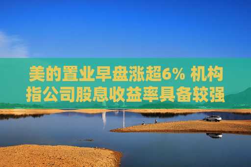 美的置业早盘涨超6% 机构指公司股息收益率具备较强吸引力