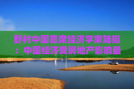 野村中国首席经济学家陆挺：中国经济受房地产影响最深 股市进入慢牛需要重要前提  第1张