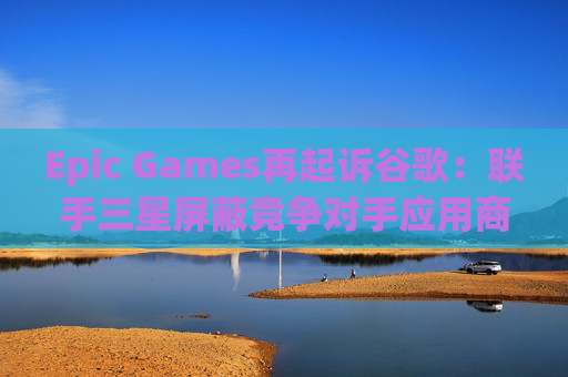 Epic Games再起诉谷歌：联手三星屏蔽竞争对手应用商店  第1张