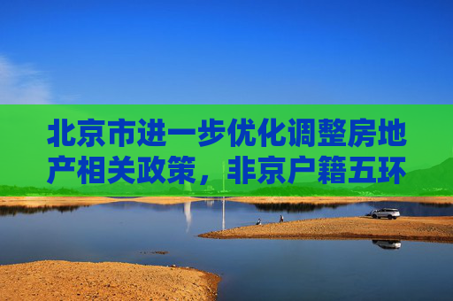 北京市进一步优化调整房地产相关政策，非京户籍五环内购房社保个税“5改3”、五环外“5改2”  第1张