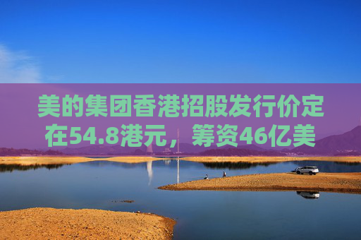 美的集团香港招股发行价定在54.8港元，筹资46亿美元  第1张