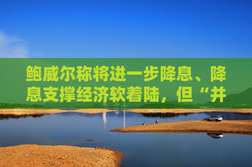 鲍威尔称将进一步降息、降息支撑经济软着陆，但“并不是急于迅速降息”  第1张