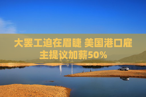 大罢工迫在眉睫 美国港口雇主提议加薪50%