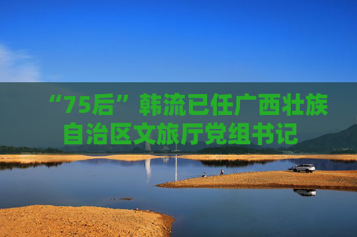 “75后”韩流已任广西壮族自治区文旅厅党组书记