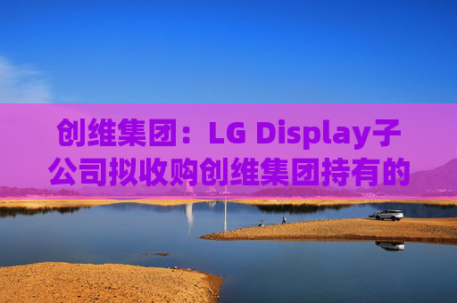 创维集团：LG Display子公司拟收购创维集团持有的乐金显示股权