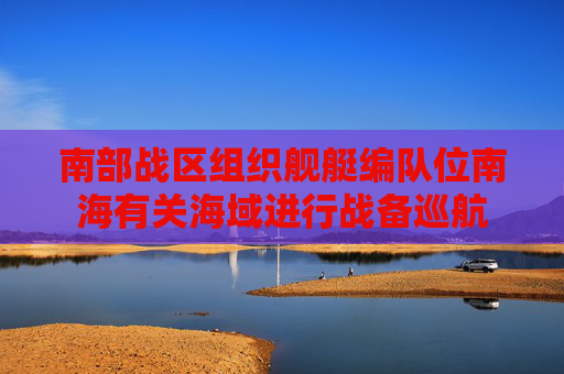 南部战区组织舰艇编队位南海有关海域进行战备巡航