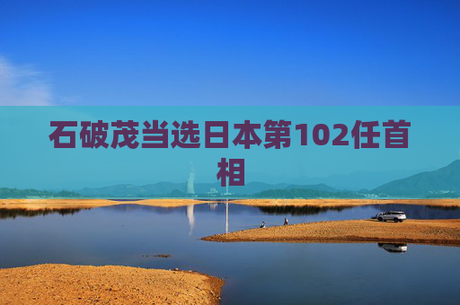 石破茂当选日本第102任首相  第1张