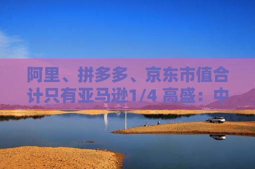 阿里、拼多多、京东市值合计只有亚马逊1/4 高盛：中国电商价值重估空间巨大