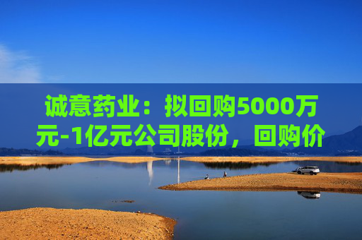 诚意药业：拟回购5000万元-1亿元公司股份，回购价不超9.66元/股