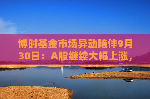 博时基金市场异动陪伴9月30日：A股继续大幅上涨，沪指涨幅超8%