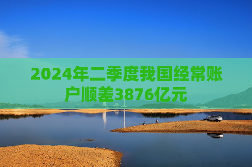 2024年二季度我国经常账户顺差3876亿元