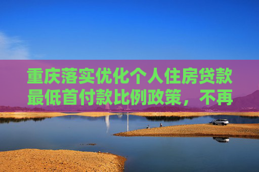 重庆落实优化个人住房贷款最低首付款比例政策，不再区分首套、二套住房