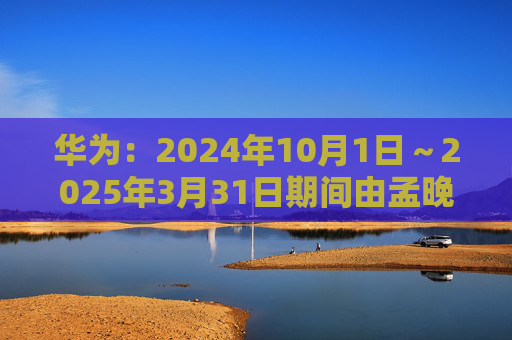 华为：2024年10月1日～2025年3月31日期间由孟晚舟当值轮值董事长