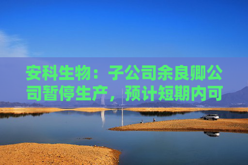 安科生物：子公司余良卿公司暂停生产，预计短期内可完成整改