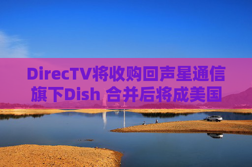 DirecTV将收购回声星通信旗下Dish 合并后将成美国最大付费电视服务商