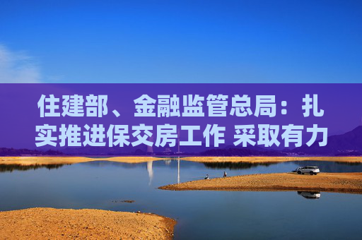 住建部、金融监管总局：扎实推进保交房工作 采取有力有效措施尽快推动房地产市场实现止跌回稳  第1张