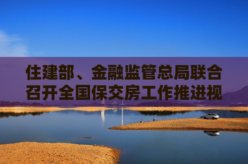 住建部、金融监管总局联合召开全国保交房工作推进视频会议  第1张