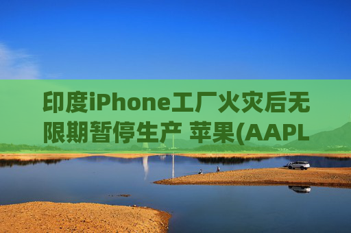 印度iPhone工厂火灾后无限期暂停生产 苹果(AAPL.US)或将重新依赖中国供应链